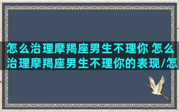 怎么治理摩羯座男生不理你 怎么治理摩羯座男生不理你的表现/怎么治理摩羯座男生不理你 怎么治理摩羯座男生不理你的表现-我的网站